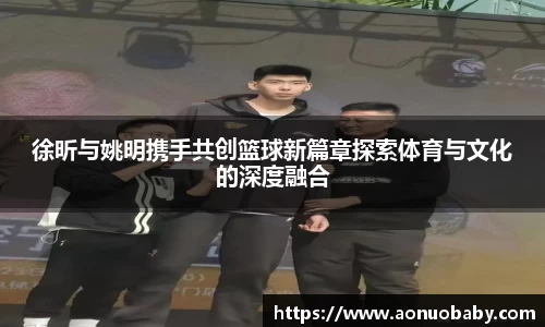 徐昕与姚明携手共创篮球新篇章探索体育与文化的深度融合